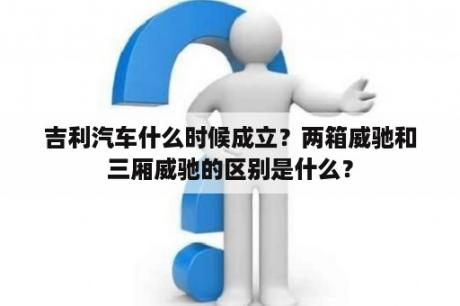 吉利汽车什么时候成立？两箱威驰和三厢威驰的区别是什么？