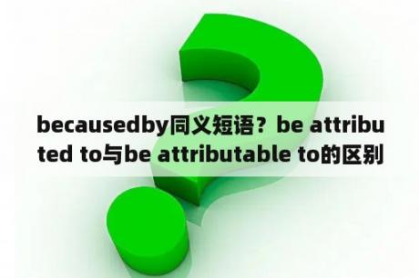 becausedby同义短语？be attributed to与be attributable to的区别？