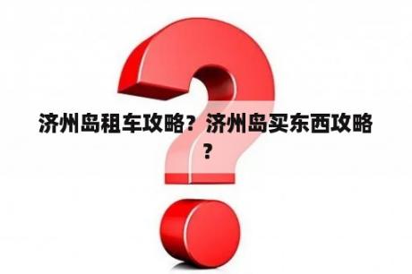 济州岛租车攻略？济州岛买东西攻略？