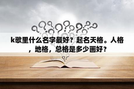 k歌里什么名字最好？起名天格。人格，地格，总格是多少画好？