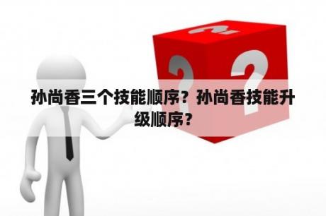 孙尚香三个技能顺序？孙尚香技能升级顺序？