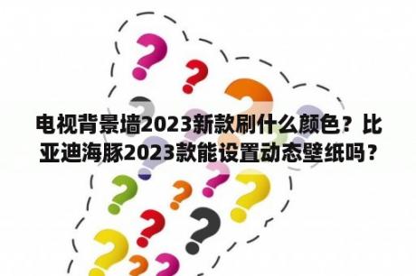 电视背景墙2023新款刷什么颜色？比亚迪海豚2023款能设置动态壁纸吗？