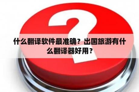 什么翻译软件最准确？出国旅游有什么翻译器好用？