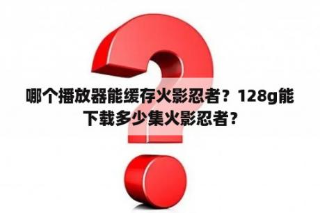 哪个播放器能缓存火影忍者？128g能下载多少集火影忍者？