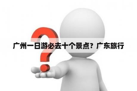 广州一日游必去十个景点？广东旅行