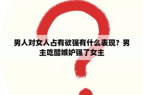 男人对女人占有欲强有什么表现？男主吃醋嫉妒强了女主