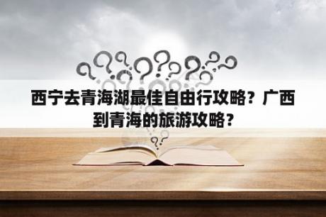 西宁去青海湖最佳自由行攻略？广西到青海的旅游攻略？