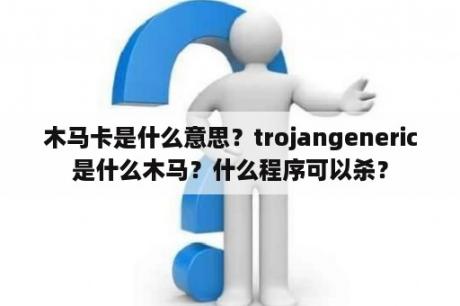 木马卡是什么意思？trojangeneric是什么木马？什么程序可以杀？