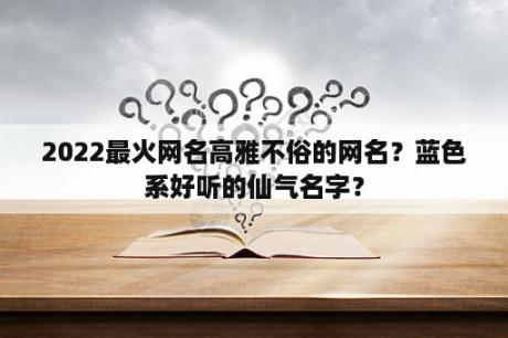 2022最火网名高雅不俗的网名？蓝色系好听的仙气名字？