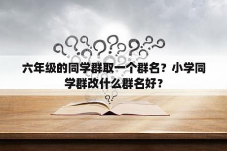 六年级的同学群取一个群名？小学同学群改什么群名好？