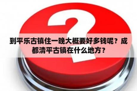 到平乐古镇住一晚大概要好多钱呢？成都清平古镇在什么地方？