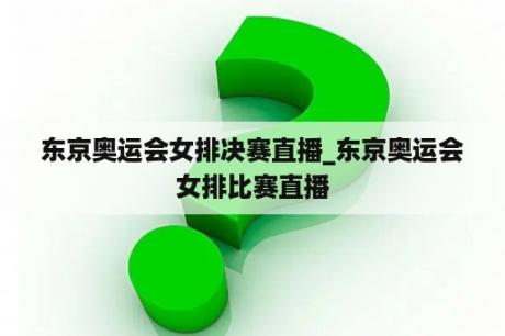 东京奥运会女排决赛直播_东京奥运会女排比赛直播