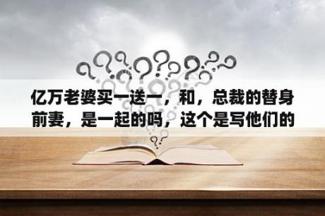 亿万老婆买一送一，和，总裁的替身前妻，是一起的吗，这个是写他们的儿女的吗？亿万老婆买一送一，一共几部？分别是那几部？