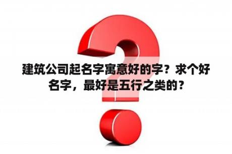 建筑公司起名字寓意好的字？求个好名字，最好是五行之类的？