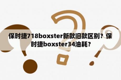 保时捷718boxster新款旧款区别？保时捷boxster34油耗？