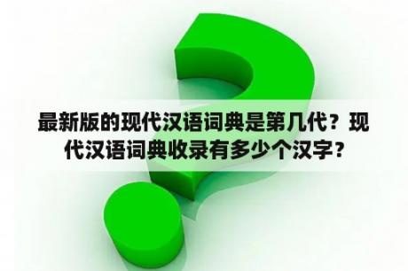 最新版的现代汉语词典是第几代？现代汉语词典收录有多少个汉字？