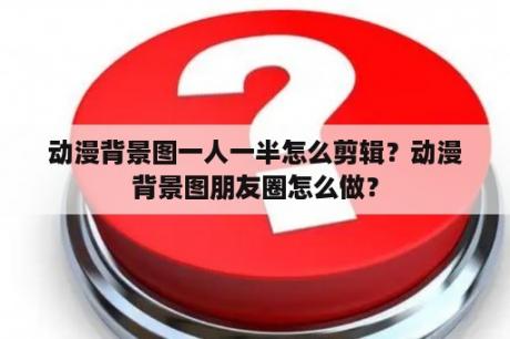 动漫背景图一人一半怎么剪辑？动漫背景图朋友圈怎么做？