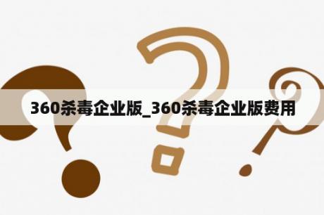 360杀毒企业版_360杀毒企业版费用