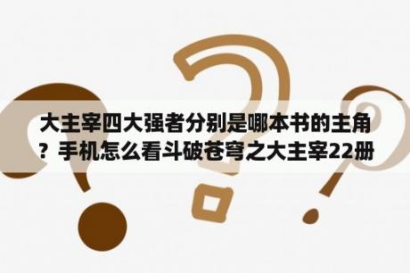 大主宰四大强者分别是哪本书的主角？手机怎么看斗破苍穹之大主宰22册小说？