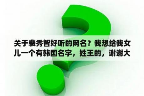 关于裴秀智好听的网名？我想给我女儿一个有韩国名字，姓王的，谢谢大家帮忙推荐一下？