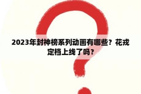 2023年封神榜系列动画有哪些？花戎定档上线了吗？