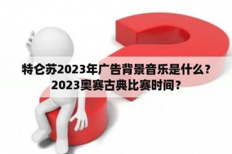 特仑苏2023年广告背景音乐是什么？2023奥赛古典比赛时间？