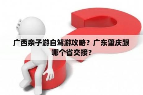 广西亲子游自驾游攻略？广东肇庆跟哪个省交接？