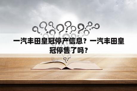 一汽丰田皇冠停产信息？一汽丰田皇冠停售了吗？