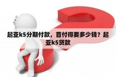 起亚k5分期付款，首付得要多少钱？起亚k5贷款