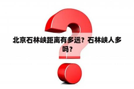 北京石林峡距离有多远？石林峡人多吗？