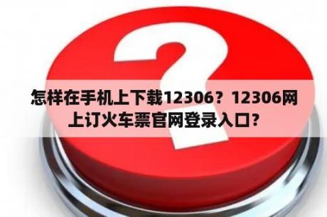 怎样在手机上下载12306？12306网上订火车票官网登录入口？