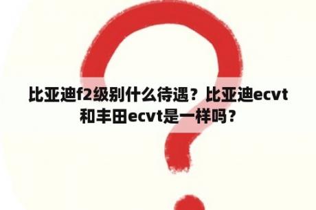 比亚迪f2级别什么待遇？比亚迪ecvt和丰田ecvt是一样吗？