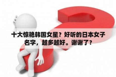 十大惊艳韩国女星？好听的日本女子名字，越多越好。谢谢了？