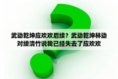 武动乾坤应欢欢后续？武动乾坤林动对绫清竹说我已经失去了应欢欢