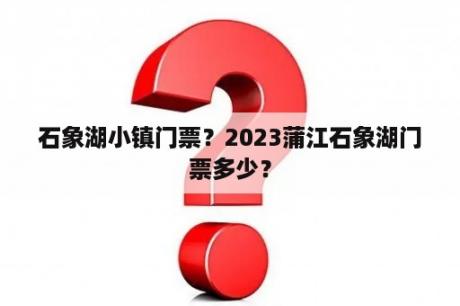 石象湖小镇门票？2023蒲江石象湖门票多少？