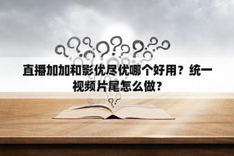 直播加加和影优尽优哪个好用？统一视频片尾怎么做？