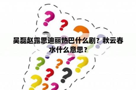 吴磊赵露思迪丽热巴什么剧？秋云春水什么意思？