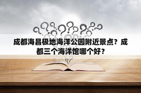 成都海昌极地海洋公园附近景点？成都三个海洋馆哪个好？
