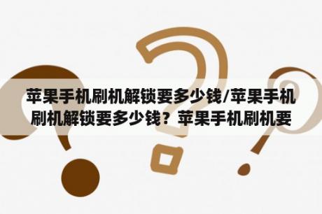 苹果手机刷机解锁要多少钱/苹果手机刷机解锁要多少钱？苹果手机刷机要钱吗？如果要，要多少钱？