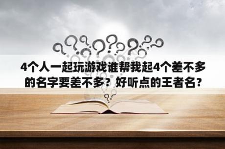 4个人一起玩游戏谁帮我起4个差不多的名字要差不多？好听点的王者名？