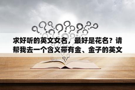 求好听的英文女名，最好是花名？请帮我去一个含义带有金、金子的英文名，女生用？