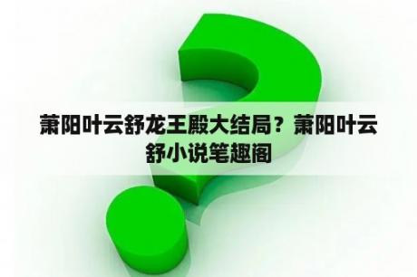萧阳叶云舒龙王殿大结局？萧阳叶云舒小说笔趣阁