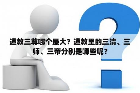 道教三尊哪个最大？道教里的三清、三师、三帝分别是哪些呢？