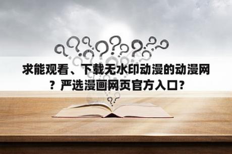 求能观看、下载无水印动漫的动漫网？严选漫画网页官方入口？