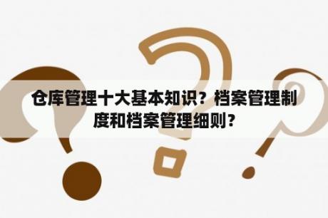 仓库管理十大基本知识？档案管理制度和档案管理细则？