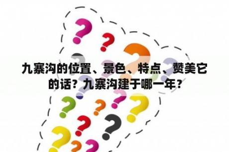 九寨沟的位置、景色、特点、赞美它的话？九寨沟建于哪一年？