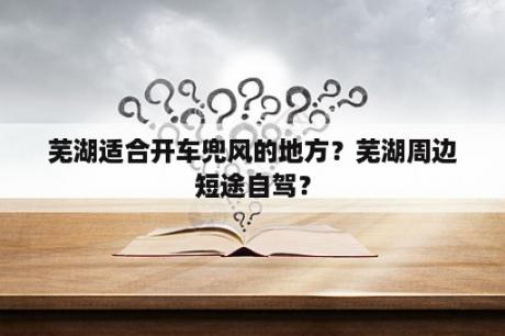 芜湖适合开车兜风的地方？芜湖周边短途自驾？