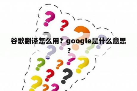 谷歌翻译怎么用？google是什么意思？
