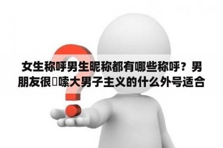 女生称呼男生昵称都有哪些称呼？男朋友很啰嗦大男子主义的什么外号适合他？