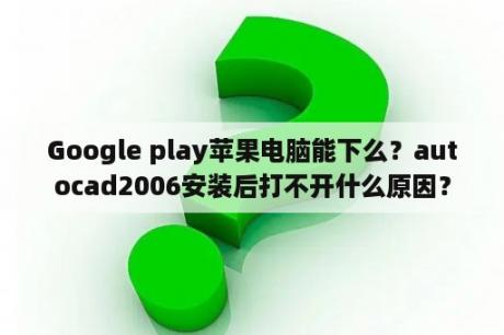 Google play苹果电脑能下么？autocad2006安装后打不开什么原因？